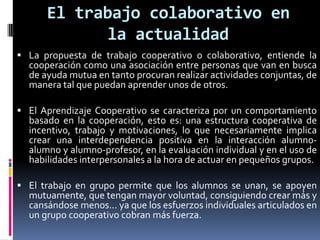 El trabajo colaborativo en
la actualidad
 La propuesta de trabajo cooperativo o colaborativo, entiende la
cooperación como una asociación entre personas que van en busca
de ayuda mutua en tanto procuran realizar actividades conjuntas, de
manera tal que puedan aprender unos de otros.
 El Aprendizaje Cooperativo se caracteriza por un comportamiento
basado en la cooperación, esto es: una estructura cooperativa de
incentivo, trabajo y motivaciones, lo que necesariamente implica
crear una interdependencia positiva en la interacción alumno-
alumno y alumno-profesor, en la evaluación individual y en el uso de
habilidades interpersonales a la hora de actuar en pequeños grupos.
 El trabajo en grupo permite que los alumnos se unan, se apoyen
mutuamente, que tengan mayor voluntad, consiguiendo crear más y
cansándose menos... ya que los esfuerzos individuales articulados en
un grupo cooperativo cobran más fuerza.
 