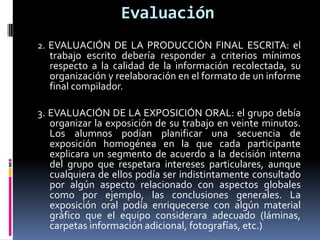 Evaluación
2. EVALUACIÓN DE LA PRODUCCIÓN FINAL ESCRITA: el
trabajo escrito debería responder a criterios mínimos
respecto a la calidad de la información recolectada, su
organización y reelaboración en el formato de un informe
final compilador.
3. EVALUACIÓN DE LA EXPOSICIÓN ORAL: el grupo debía
organizar la exposición de su trabajo en veinte minutos.
Los alumnos podían planificar una secuencia de
exposición homogénea en la que cada participante
explicara un segmento de acuerdo a la decisión interna
del grupo que respetara intereses particulares, aunque
cualquiera de ellos podía ser indistintamente consultado
por algún aspecto relacionado con aspectos globales
como por ejemplo, las conclusiones generales. La
exposición oral podía enriquecerse con algún material
gráfico que el equipo considerara adecuado (láminas,
carpetas información adicional, fotografías, etc.)
 