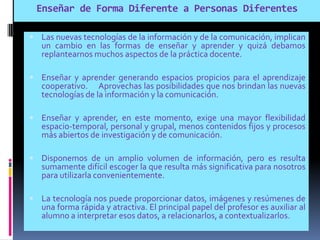 Enseñar de Forma Diferente a Personas Diferentes
 Las nuevas tecnologías de la información y de la comunicación, implican
un cambio en las formas de enseñar y aprender y quizá debamos
replantearnos muchos aspectos de la práctica docente.
 Enseñar y aprender generando espacios propicios para el aprendizaje
cooperativo. Aprovechas las posibilidades que nos brindan las nuevas
tecnologías de la información y la comunicación.
 Enseñar y aprender, en este momento, exige una mayor flexibilidad
espacio-temporal, personal y grupal, menos contenidos fijos y procesos
más abiertos de investigación y de comunicación.
 Disponemos de un amplio volumen de información, pero es resulta
sumamente difícil escoger la que resulta más significativa para nosotros
para utilizarla convenientemente.
 La tecnología nos puede proporcionar datos, imágenes y resúmenes de
una forma rápida y atractiva. El principal papel del profesor es auxiliar al
alumno a interpretar esos datos, a relacionarlos, a contextualizarlos.
 