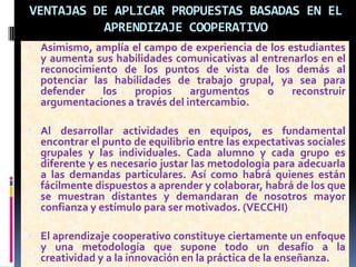 VENTAJAS DE APLICAR PROPUESTAS BASADAS EN EL
APRENDIZAJE COOPERATIVO
 Asimismo, amplía el campo de experiencia de los estudiantes
y aumenta sus habilidades comunicativas al entrenarlos en el
reconocimiento de los puntos de vista de los demás al
potenciar las habilidades de trabajo grupal, ya sea para
defender los propios argumentos o reconstruir
argumentaciones a través del intercambio.
 Al desarrollar actividades en equipos, es fundamental
encontrar el punto de equilibrio entre las expectativas sociales
grupales y las individuales. Cada alumno y cada grupo es
diferente y es necesario justar las metodología para adecuarla
a las demandas particulares. Así como habrá quienes están
fácilmente dispuestos a aprender y colaborar, habrá de los que
se muestran distantes y demandaran de nosotros mayor
confianza y estímulo para ser motivados. (VECCHI)
 El aprendizaje cooperativo constituye ciertamente un enfoque
y una metodología que supone todo un desafío a la
creatividad y a la innovación en la práctica de la enseñanza.
 