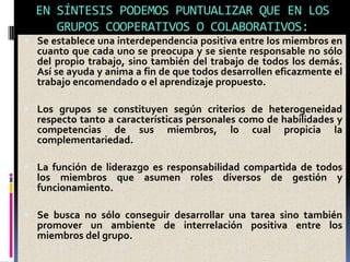 EN SÍNTESIS PODEMOS PUNTUALIZAR QUE EN LOS
GRUPOS COOPERATIVOS O COLABORATIVOS:
 Se establece una interdependencia positiva entre los miembros en
cuanto que cada uno se preocupa y se siente responsable no sólo
del propio trabajo, sino también del trabajo de todos los demás.
Así se ayuda y anima a fin de que todos desarrollen eficazmente el
trabajo encomendado o el aprendizaje propuesto.
 Los grupos se constituyen según criterios de heterogeneidad
respecto tanto a características personales como de habilidades y
competencias de sus miembros, lo cual propicia la
complementariedad.
 La función de liderazgo es responsabilidad compartida de todos
los miembros que asumen roles diversos de gestión y
funcionamiento.
 Se busca no sólo conseguir desarrollar una tarea sino también
promover un ambiente de interrelación positiva entre los
miembros del grupo.
 