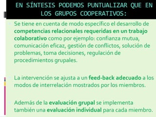EN SÍNTESIS PODEMOS PUNTUALIZAR QUE EN
LOS GRUPOS COOPERATIVOS:
 Se tiene en cuenta de modo específico el desarrollo de
competencias relacionales requeridas en un trabajo
colaborativo como por ejemplo: confianza mutua,
comunicación eficaz, gestión de conflictos, solución de
problemas, toma decisiones, regulación de
procedimientos grupales.
 La intervención se ajusta a un feed-back adecuado a los
modos de interrelación mostrados por los miembros.
 Además de la evaluación grupal se implementa
también una evaluación individual para cada miembro.
 