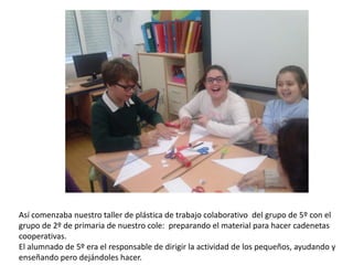 Así comenzaba nuestro taller de plástica de trabajo colaborativo del grupo de 5º con el
grupo de 2º de primaria de nuestro cole: preparando el material para hacer cadenetas
cooperativas.
El alumnado de 5º era el responsable de dirigir la actividad de los pequeños, ayudando y
enseñando pero dejándoles hacer.
 