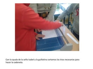Con la ayuda de la seño Isabel y la guillotina cortamos las tiras necesarias para
hacer la cadeneta.
 