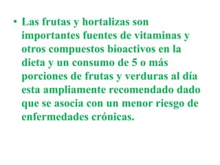 • Las frutas y hortalizas son
importantes fuentes de vitaminas y
otros compuestos bioactivos en la
dieta y un consumo de 5 o más
porciones de frutas y verduras al día
esta ampliamente recomendado dado
que se asocia con un menor riesgo de
enfermedades crónicas.
 