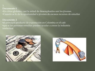 3.
Documento 1
•En cifras globales, casi la mitad de desempleados son los jóvenes.
•Cuando se le da la oportunidad a jóvenes de escasos recursos de estudiar

Documento 2
•el principal producto de exportación en Colombia es el café
•que si las personas estudiar pueden ayudar a crecer la industria
intelectual
 