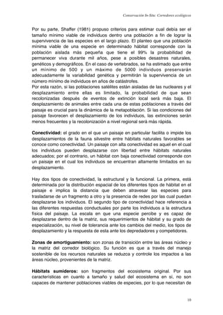 Conservación In-Situ: Corredores ecológicos


Por su parte, Shaffer (1981) propuso criterios para estimar cual debía ser el
tamaño mínimo viable de individuos dentro una población a ﬁn de lograr la
supervivencia de las especies en el largo plazo. El planteo que una población
mínima viable de una especie en determinado hábitat corresponde con la
población aislada más pequeña que tiene el 99% la probabilidad de
permanecer viva durante mil años, pese a posibles desastres naturales,
genéticos y demográﬁcos. En el caso de vertebrados, se ha estimado que entre
un mínimo de 500 y un máximo de 5000 individuos preservarán
adecuadamente la variabilidad genética y permitirán la supervivencia de un
número mínimo de individuos en años de catástrofes.
Por esta razón, si las poblaciones satélites están aisladas de las nucleares y el
desplazamiento entre ellas es limitado, la probabilidad de que sean
recolonizadas después de eventos de extinción local será más baja. El
desplazamiento de animales entre cada una de estas poblaciones a través del
paisaje es crucial para la dinámica de la metapoblación. Si las condiciones del
paisaje favorecen el desplazamiento de los individuos, las extinciones serán
menos frecuentes y la recolonización a nivel regional será más rápida.

Conectividad: el grado en el que un paisaje en particular facilita o impide los
desplazamientos de la fauna silvestre entre hábitats naturales favorables se
conoce como conectividad. Un paisaje con alta conectividad es aquel en el cual
los individuos pueden desplazarse con libertad entre hábitats naturales
adecuados; por el contrario, un hábitat con baja conectividad corresponde con
un paisaje en el cual los individuos se encuentran altamente limitados en su
desplazamiento.

Hay dos tipos de conectividad, la estructural y la funcional. La primera, está
determinada por la distribución espacial de los diferentes tipos de hábitat en el
paisaje e implica la distancia que deben atravesar las especies para
trasladarse de un fragmento a otro y la presencia de redes por las cual puedan
desplazarse los individuos. El segundo tipo de conectividad hace referencia a
las diferentes respuestas conductuales por parte los individuos a la estructura
física del paisaje. La escala en que una especie percibe y es capaz de
desplazarse dentro de la matriz, sus requerimientos de hábitat y su grado de
especialización, su nivel de tolerancia ante los cambios del medio, los tipos de
desplazamiento y la respuesta de esta ante los depredadores y competidores.

Zonas de amortiguamiento: son zonas de transición entre las áreas núcleo y
la matriz del corredor biológico. Su función es que a través del manejo
sostenible de los recursos naturales se reduzca y controle los impactos a las
áreas núcleo, provenientes de la matriz.

Hábitats sumideros: son fragmentos del ecosistema original. Por sus
características en cuanto a tamaño y salud del ecosistema en sí, no son
capaces de mantener poblaciones viables de especies, por lo que necesitan de


                                                                                      10
 