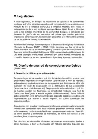 Conservación In-Situ: Corredores ecológicos




V. Legislación
A nivel legislativo, en Europa, la importancia de garantizar la conectividad
ecológica entre los espacios naturales está recogida de forma explícita en el
Artículo 10 de la Directiva 92/43/CEE o Directiva Hábitats, que regula el
establecimiento de la red ecológica europea Natura 2000. En él la Directiva
insta a los Estados miembros de la Comunidad Europea a esforzarse por
fomentar la gestión de los elementos del paisaje que revistan primordial
importancia para migración, la distribución geográﬁca y el intercambio genético
de las especies de fauna y ﬂora silvestres.

Asimismo la Estrategia Paneuropea para la Diversidad Ecológica y Paisajística
(Consejo de Europa, UNEP y ECNC 1995), aprobada por los ministros de
medio ambiente de los estados europeos y planteada para dar cumplimiento al
Convenio sobre Diversidad Biológica de 1992, contempla el establecimiento de
una Red Ecológica Paneuropea vertebrada por zonas-núcleo, corredores de
conexión, lugares de escala, zonas de amortiguación y áreas de restauración.



VI. Diseño de una red de corredores ecológicos
(SINAC 2008)

1. Selección de hábitats y especies objetivo

En primer lugar, se ha estudiado qué tipo de hábitats han sufrido y sufren una
problemática importante de fragmentación (aproximación a nivel de hábitats),
valorándose el grado de amenaza de las especies que dependen de ellos y la
evolución del nivel de disgregación en la distribución de sus poblaciones
(aproximación a nivel de especies). Seguidamente se ha determinado qué tipo
de hábitats pueden ver favorecida su conectividad mediante una Red de
Corredores Ecológicos a escala regional (hábitats-objetivo). Estos hábitats
deben presentar en la comunidad biológica asociada especies sensibles a la
fragmentación que operan a escala regional, las cuales constituyen las
especies-objetivo.

Experiencias con grandes y medianos mamíferos de vocación preferentemente
forestal han demostrado que estas especies presentan dominios vitales de
entre decenas y centenares de hectáreas y poseen capacidades de dispersión
de entre decenas y centenares de kilómetros, de forma que operan a una
escala regional o suprarregional.

Por otro lado es destacable el número de especies amenazadas ligadas a
zonas húmedas, si bien los humedales son hábitats azonales dispersos por



                                                                                     12
 