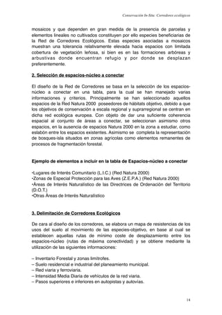 Conservación In-Situ: Corredores ecológicos


mosaicos y que dependen en gran medida de la presencia de parcelas y
elementos lineales no cultivados constituyen por ello especies beneﬁciarias de
la Red de Corredores Ecológicos. Estas especies asociadas a mosaicos
muestran una tolerancia relativamente elevada hacia espacios con limitada
cobertura de vegetación leñosa, si bien es en las formaciones arbóreas y
arbustivas donde encuentran refugio y por donde se desplazan
preferentemente.

2. Selección de espacios-núcleo a conectar

El diseño de la Red de Corredores se basa en la selección de los espacios-
núcleo a conectar en una tabla, para la cual se han manejado varias
informaciones y criterios. Principalmente se han seleccionado aquellos
espacios de la Red Natura 2000 poseedores de hábitats objetivo, debido a que
los objetivos de conservación a escala regional y suprarregional se centran en
dicha red ecológica europea. Con objeto de dar una suﬁciente coherencia
espacial al conjunto de áreas a conectar, se seleccionan asimismo otros
espacios, en la ausencia de espacios Natura 2000 en la zona a estudiar, como
eslabón entre los espacios existentes. Asimismo se completa la representación
de bosques-isla situados en zonas agrícolas como elementos remanentes de
procesos de fragmentación forestal.


Ejemplo de elementos a incluir en la tabla de Espacios-núcleo a conectar

•Lugares de Interés Comunitario (L.I.C.) (Red Natura 2000)
•Zonas de Especial Protección para las Aves (Z.E.P.A.) (Red Natura 2000)
•Áreas de Interés Naturalístico de las Directrices de Ordenación del Territorio
(D.O.T.)
•Otras Áreas de Interés Naturalístico


3. Delimitación de Corredores Ecológicos

De cara al diseño de los corredores, se elabora un mapa de resistencias de los
usos del suelo al movimiento de las especies-objetivo, en base al cual se
establecen aquellas rutas de mínimo coste de desplazamiento entre los
espacios-núcleo (rutas de máxima conectividad) y se obtiene mediante la
utilización de las siguientes informaciones:

– Inventario Forestal y zonas limítrofes.
– Suelo residencial e industrial del planeamiento municipal.
– Red viaria y ferroviaria.
– Intensidad Media Diaria de vehículos de la red viaria.
– Pasos superiores e inferiores en autopistas y autovías.



                                                                                      14
 