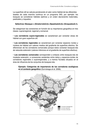 Conservación In-Situ: Corredores ecológicos


La superﬁcie útil se calcula ponderando el valor como hábitat de las diferentes
teselas de cada mancha continua en un programa SIG, por ejemplo: los
bosques se consideran hábitats óptimos y en orden decreciente matorrales,
pastizales y roquedos.

  Sefectiva= Sbosque + (Smatorralx0,5)+ (Spastizalx0,2)+ (Sroquedox0,1).

Se categorizan las conexiones en función de su importancia geográﬁca en tres
clases: suprarregional, regional y comarcal.

• Los corredores supra-regionales se caracterizan por conectar áreas de
hábitat con gran superﬁcie útil.

• Los corredores regionales se caracterizan por conectar espacios núcleo y
núcleos de hábitat con valores medios del gradiente de superﬁcie efectiva. Se
diferencian de los corredores comarcales porque éstos conectan bosques-isla
de reducida extensión (valores inferiores en el gradiente de superﬁcie efectiva).

• Los corredores comarcales corresponden a enlaces entre bosques-isla de
modesta extensión, a conexiones existentes entre éstos y espacios-núcleo de
corredores regionales o supraregionales, y a tramos ﬂuviales situados en el
área de inﬂuencia de los conjuntos de bosques-isla.

      Ejemplo: Categorías de importancia de los corredores ecológicos
      en el contexto geográﬁco (Gurrutxaga et al. 2006).




                                                                                      16
 