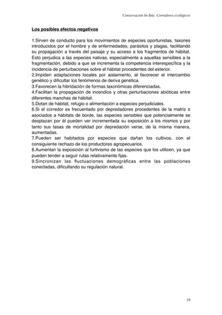 Conservación In-Situ: Corredores ecológicos


Los posibles efectos negativos

1.Sirven de conducto para los movimientos de especies oportunistas, taxones
introducidos por el hombre y de enfermedades, parásitos y plagas, facilitando
su propagación a través del paisaje y su acceso a los fragmentos de hábitat.
Esto perjudica a las especies nativas, especialmente a aquellas sensibles a la
fragmentación, debido a que se incrementa la competencia interespecíﬁca y la
incidencia de perturbaciones sobre el hábitat procedentes del exterior.
2.Impiden adaptaciones locales por aislamiento, al favorecer el intercambio
genético y diﬁcultar los fenómenos de deriva genética.
3.Favorecen la hibridación de formas taxonómicas diferenciadas.
4.Facilitan la propagación de incendios y otras perturbaciones abióticas entre
diferentes manchas de hábitat.
5.Dotan de hábitat, refugio o alimentación a especies perjudiciales.
6.Si el corredor es frecuentado por depredadores procedentes de la matriz o
asociados a hábitats de borde, las especies sensibles que potencialmente se
desplazan por él pueden ver incrementada su exposición a los mismos y por
tanto sus tasas de mortalidad por depredación verse, de la misma manera,
aumentadas.
7.Pueden ser habitados por especies que dañan los cultivos, con el
consiguiente rechazo de los productores agropecuarios.
8.Aumentan la exposición al furtivismo de las especies que los utilicen, ya que
pueden tender a seguir rutas relativamente ﬁjas.
9.Sincronizan las ﬂuctuaciones demográﬁcas entre las poblaciones
conectadas, diﬁcultando su regulación natural.




                                                                                     19
 