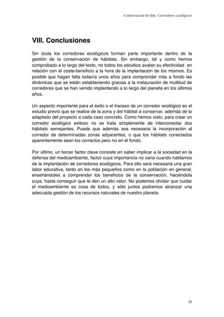 Conservación In-Situ: Corredores ecológicos




VIII. Conclusiones
Sin duda los corredores ecológicos forman parte importante dentro de la
gestión de la conservación de hábitats. Sin embargo, tal y como hemos
comprobado a lo largo del texto, no todos los estudios avalan su efectividad en
relación con el coste-beneﬁcio a la hora de la implantación de los mismos. Es
posible que hagan falta todavía unos años para comprender más a fondo las
dinámicas que se están estableciendo gracias a la instauración de multitud de
corredores que se han venido implantando a lo largo del planeta en los últimos
años.

Un aspecto importante para el éxito o el fracaso de un corredor ecológico es el
estudio previo que se realice de la zona y del hábitat a conservar, además de lo
adaptado del proyecto a cada caso concreto. Como hemos visto, para crear un
corredor ecológico exitoso no se trata simplemente de interconectar dos
hábitats semejantes. Puede que además sea necesaria la incorporación al
corredor de determinadas zonas adyacentes, o que los hábitats conectados
aparentemente sean los correctos pero no en el fondo.

Por último, un tercer factor clave consiste en saber implicar a la sociedad en la
defensa del medioambiente, factor cuya importancia no varia cuando hablamos
de la implantación de corredores ecológicos. Para ello será necesaria una gran
labor educativa, tanto en los más pequeños como en la población en general,
enseñándoles a comprender los beneﬁcios de la conservación, haciéndola
suya, hasta conseguir que le den un alto valor. No podemos olvidar que cuidar
el medioambiente es cosa de todos, y sólo juntos podremos alcanzar una
adecuada gestión de los recursos naturales de nuestro planeta.




                                                                                      20
 