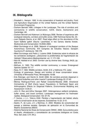 Conservación In-Situ: Corredores ecológicos




IX. Bibliografía
- Elizabeth L. Henson. 1992. In situ conservation of livestock and poultry. Food
  and Agriculture Organization of the United Nations and the United Nations
  Environment Programme.
- Graham Bennett 1999. Linkages in the Landscape. The role of corridors and
  connectivity in wildlife conservation. IUCN, Gland, Switzerland and
  Cambridge, UK.
- Graham Bennett and Kalemani Jo Mulongoy 2006. Review of experience with
  ecological networks, corridors and buffer zones. CBD Technical Series No. 23.
- Juan Delgado García, et al. 2007. Road edge effect on the abundance of the
  lizard Gallotia galloti (Sauria: Lacertidae) in two Canary Islands forests.
  Biodiversity and Conservation 16:2949–2963.
- Mikel Gurrutxaga et al. 2006. Network of ecological corridors of the Basque
  Autonomous Community. XVI Congreso de Estudios Vascos: Garapen
  Iraunkorra-IT. etorkizuna. 169-178.
- Mikel Gurrutxaga and Pedro J. Lozano 2008. Evidencias sobre la eﬁcacia de
  los corredores ecológicos: ¿Solucionan la problemática de fragmentación de
  hábitats? Observatorio Medioambiental, vol. 11 171-183.
- Nick M. Haddad et al. 2003. Corridor use by diverse taxa. Ecology, 84(3), pp.
  609–615.
- McEuen, A. 1993. The wildlife corridor controversy: a review. Endangered
  Species Update 10: 1-7
- Noss, R. F. 1993. Wildlife corridors. Smith, D.S. y Hellmond, P.C. (eds)
- Ecology of greenways. Design and function of linear conservation areas.
  University of Minnesota Press, Minneapolis: 43-68.
- Erik Öckinger, and Henrik G. Smith 2008. Do corridors promote dispersal in
  grassland butterflies and other insects? Landscape Ecology 23: 27-40.
- Mónica Rodríguez-Freire and Rafael Crecente-Maceda 2008. Directional
  Connectivity of Wolf (Canis lupus) Populations in Northwest Spain and
  Anthropogenic Effects on Dispersal Patterns. Environmental Modeling and
  Assessment 13:35-51.
- John H. Roe and Arthur Georges 2007. Heterogeneous wetland complexes,
  buffer zones, and travel corridors: Landscape management for freshwater
  reptiles. Biological Conservation 135: 67-76.
- T. Santos, J. y L. Tellería 2006. Pérdida y fragmentación del hábitat: efecto
  sobre la conservación de las especies. Ecosistemas 15 (2): 3-12.
- Sastre, P., de Lucio, J.V. y Martínez, C. 2002. Modelos de conectividad del
  paisaje a distintas escalas. Ejemplos de aplicación en la Comunidad de
  Madrid. Ecosistemas 2002/2.
- Sistema Nacional de Áreas de Conservación SINAC. 2008. Guía práctica para
  el diseño, oﬁcialización y consolidación de corredores biológicos en Costa
  Rica. San José, C.R. XX p.



                                                                                     21
 