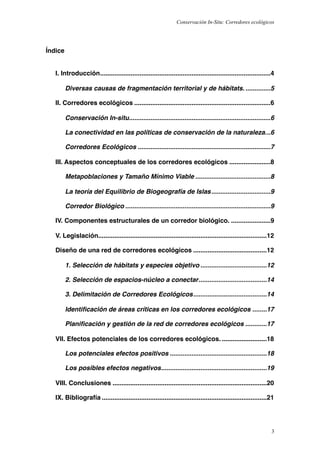Conservación In-Situ: Corredores ecológicos




Índice


   I. Introducción!...............................................................................................4

         Diversas causas de fragmentación territorial y de hábitats.!..............5

   II. Corredores ecológicos!............................................................................6

         Conservación In-situ!
                             ...............................................................................6

         La conectividad en las políticas de conservación de la naturaleza.!..6

         Corredores Ecológicos!..........................................................................7

   III. Aspectos conceptuales de los corredores ecológicos!.......................8

         Metapoblaciones y Tamaño Mínimo Viable!..........................................8

         La teoría del Equilibrio de Biogeografía de Islas!.................................9

         Corredor Biológico!.................................................................................9

   IV. Componentes estructurales de un corredor biológico.!......................9

   V. Legislación!
                 ..............................................................................................12

   Diseño de una red de corredores ecológicos!.........................................12

         1. Selección de hábitats y especies objetivo!.....................................12

         2. Selección de espacios-núcleo a conectar!
                                                   ......................................14

         3. Delimitación de Corredores Ecológicos!
                                                 .........................................14

         Identiﬁcación de áreas críticas en los corredores ecológicos!........17

         Planiﬁcación y gestión de la red de corredores ecológicos!............17

   VII. Efectos potenciales de los corredores ecológicos.!.........................18

         Los potenciales efectos positivos!......................................................18

         Los posibles efectos negativos!
                                       ...........................................................19

   VIII. Conclusiones!......................................................................................20

   IX. Bibliografía!............................................................................................21




                                                                                                                 3
 