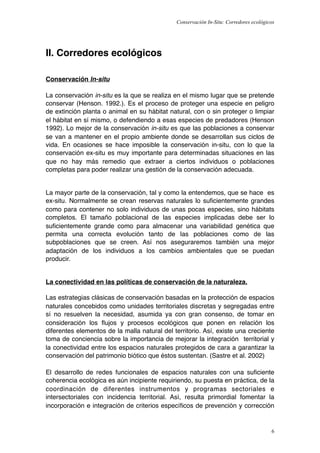 Conservación In-Situ: Corredores ecológicos




II. Corredores ecológicos

Conservación In-situ

La conservación in-situ es la que se realiza en el mismo lugar que se pretende
conservar (Henson. 1992.). Es el proceso de proteger una especie en peligro
de extinción planta o animal en su hábitat natural, con o sin proteger o limpiar
el hábitat en sí mismo, o defendiendo a esas especies de predadores (Henson
1992). Lo mejor de la conservación in-situ es que las poblaciones a conservar
se van a mantener en el propio ambiente donde se desarrollan sus ciclos de
vida. En ocasiones se hace imposible la conservación in-situ, con lo que la
conservación ex-situ es muy importante para determinadas situaciones en las
que no hay más remedio que extraer a ciertos individuos o poblaciones
completas para poder realizar una gestión de la conservación adecuada.


La mayor parte de la conservación, tal y como la entendemos, que se hace es
ex-situ. Normalmente se crean reservas naturales lo suﬁcientemente grandes
como para contener no solo individuos de unas pocas especies, sino hábitats
completos. El tamaño poblacional de las especies implicadas debe ser lo
suﬁcientemente grande como para almacenar una variabilidad genética que
permita una correcta evolución tanto de las poblaciones como de las
subpoblaciones que se creen. Así nos aseguraremos también una mejor
adaptación de los individuos a los cambios ambientales que se puedan
producir.


La conectividad en las políticas de conservación de la naturaleza.

Las estrategias clásicas de conservación basadas en la protección de espacios
naturales concebidos como unidades territoriales discretas y segregadas entre
sí no resuelven la necesidad, asumida ya con gran consenso, de tomar en
consideración los ﬂujos y procesos ecológicos que ponen en relación los
diferentes elementos de la malla natural del territorio. Así, existe una creciente
toma de conciencia sobre la importancia de mejorar la integración territorial y
la conectividad entre los espacios naturales protegidos de cara a garantizar la
conservación del patrimonio biótico que éstos sustentan. (Sastre et al. 2002)

El desarrollo de redes funcionales de espacios naturales con una suﬁciente
coherencia ecológica es aún incipiente requiriendo, su puesta en práctica, de la
coordinación de diferentes instrumentos y programas sectoriales e
intersectoriales con incidencia territorial. Así, resulta primordial fomentar la
incorporación e integración de criterios especíﬁcos de prevención y corrección


                                                                                       6
 