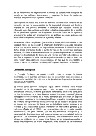 Conservación In-Situ: Corredores ecológicos


de los fenómenos de fragmentación y pérdida de conectividad ecológica del
paisaje en las políticas, instrumentos y procesos de toma de decisiones
referidos a la planiﬁcación y gestión territorial.

Esto supone un nuevo reto al que se enfrenta la ordenación territorial en su
conjunto, ya que la conservación de la integridad ecológica del territorio
requiere de una política ambiental y territorial con elevados niveles de
inﬂuencia sobre las políticas sectoriales verticales responsables de la gestión
de los principales agentes que fragmentan el medio. Como se ha apuntado
anteriormente, éstas son principalmente las políticas de obras públicas (en
especial de transportes), urbanística, agrícola y forestal.

Para ello es preciso en primer lugar establecer áreas prioritarias donde, por su
especial interés en la conexión e integración territorial de espacios naturales,
aplicar con especial atención las regulaciones pertinentes. La identiﬁcación de
dichas áreas prioritarias desde el punto de vista de la conectividad ecológica
territorial, así como el establecimiento de las pautas de gestión en las mismas,
constituyen los objetivos del diseño de una Red de Corredores Ecológicos. De
esta forma se pretende evitar que los espacios naturales protegidos funcionen
como “islas” ecológicamente desconectadas, en las que no sea factible la
consecución de los objetivos de conservación que motivaron su declaración.


Corredores Ecológicos

Un Corredor Ecológico se puede concebir como un enlace de hábitat
modiﬁcado, en el cual las actividades que se desarrollan están orientadas a
favorecer la movilidad de individuos entre los distintos fragmentos de hábitats
naturales (SINAC 2008).

Se deﬁne como corredor ecológico, aquel ámbito territorial cuya función
primordial es la de conectar dos o más sectores con características
ambientales similares, de forma que resulte transitable y sirva como conducto a
los desplazamientos de la biota. De esta manera, los corredores ecológicos se
corresponden con sectores de la matriz territorial que presentan un especial
interés para mantener la conectividad ecológica, entendida como la capacidad
del territorio para permitir los desplazamientos de las especies silvestres entre
las teselas con recursos, de forma que los individuos puedan acceder a los
recursos y las poblaciones puedan mantener un intercambio genético y de
individuos (Taylor et al. 1993). Las características de un corredor vendrán
determinadas, en gran medida, por los requerimientos ecológicos y la
capacidad de desplazamiento del taxón o taxones cuya movilidad pretende
garantizar. Los corredores pueden plantearse, fundamentalmente, entre los
núcleos de población de un taxón, entre éstos y zonas aptas desocupadas o,
desde una perspectiva de mayor integración, entre espacios de características



                                                                                       7
 