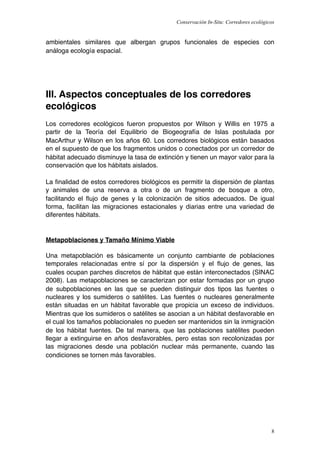 Conservación In-Situ: Corredores ecológicos


ambientales similares que albergan grupos funcionales de especies con
análoga ecología espacial.




III. Aspectos conceptuales de los corredores
ecológicos
Los corredores ecológicos fueron propuestos por Wilson y Willis en 1975 a
partir de la Teoría del Equilibrio de Biogeografía de Islas postulada por
MacArthur y Wilson en los años 60. Los corredores biológicos están basados
en el supuesto de que los fragmentos unidos o conectados por un corredor de
hábitat adecuado disminuye la tasa de extinción y tienen un mayor valor para la
conservación que los hábitats aislados.

La ﬁnalidad de estos corredores biológicos es permitir la dispersión de plantas
y animales de una reserva a otra o de un fragmento de bosque a otro,
facilitando el ﬂujo de genes y la colonización de sitios adecuados. De igual
forma, facilitan las migraciones estacionales y diarias entre una variedad de
diferentes hábitats.


Metapoblaciones y Tamaño Mínimo Viable

Una metapoblación es básicamente un conjunto cambiante de poblaciones
temporales relacionadas entre sí por la dispersión y el ﬂujo de genes, las
cuales ocupan parches discretos de hábitat que están interconectados (SINAC
2008). Las metapoblaciones se caracterizan por estar formadas por un grupo
de subpoblaciones en las que se pueden distinguir dos tipos las fuentes o
nucleares y los sumideros o satélites. Las fuentes o nucleares generalmente
están situadas en un hábitat favorable que propicia un exceso de individuos.
Mientras que los sumideros o satélites se asocian a un hábitat desfavorable en
el cual los tamaños poblacionales no pueden ser mantenidos sin la inmigración
de los hábitat fuentes. De tal manera, que las poblaciones satélites pueden
llegar a extinguirse en años desfavorables, pero estas son recolonizadas por
las migraciones desde una población nuclear más permanente, cuando las
condiciones se tornen más favorables.




                                                                                      8
 