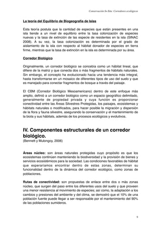Conservación In-Situ: Corredores ecológicos


La teoría del Equilibrio de Biogeografía de Islas

Esta teoría postula que la cantidad de especies que están presentes en una
isla tiende a un nivel de equilibrio entre la tasa colonización de especies
nuevas y la tasa de extinción de las especie de residentes en la isla (SINAC
2008). A su vez, la tasa colonización es determinada por el grado de
aislamiento de la isla con respecto al hábitat donador de especies en tierra
ﬁrme, mientras que la tasa de extinción en la isla es determinada por su área.

Corredor Biológico

Originalmente, un corredor biológico se concebía como un hábitat lineal, que
diﬁere de la matriz y que conecta dos o más fragmentos de hábitats naturales.
Sin embargo, el concepto ha evolucionado hacia una tendencia más integral,
hasta transformarse en un mosaico de diferentes tipos de uso del suelo y que
es manejado para conectar fragmentos de bosque a través del paisaje.

El CBM (Corredor Biológico Mesoamericano) dentro de este enfoque más
amplio, deﬁnió a un corredor biológico como un espacio geográﬁco delimitado,
generalmente de propiedad privada y cuya función es proporcionar
conectividad entre las Áreas Silvestres Protegidas, los paisajes, ecosistemas y
hábitats naturales o modiﬁcados, para hacer posible la migración y dispersión
de la ﬂora y fauna silvestre, asegurando la conservación y el mantenimiento de
la biota y sus hábitats, además de los procesos ecológicos y evolutivos.



IV. Componentes estructurales de un corredor
biológico.
(Bennett y Mulongoy, 2006)


Áreas núcleo: son áreas naturales protegidas cuyo propósito es que los
ecosistemas continúen manteniendo la biodiversidad y la provisión de bienes y
servicios ecosistémicos para la sociedad. Las condiciones favorables de hábitat
que esperaríamos encontrar dentro de estas zonas, determinan su
funcionalidad dentro de la dinámica del corredor ecológico, como zonas de
poblaciones.

Rutas de conectividad: son propuestas de enlace entre dos o más zonas
núcleo, que surgen del paso entre los diferentes usos del suelo y que proveen
una menor resistencia al movimiento de especies; así como, la adaptación a los
cambios y presiones del ambiente y del clima, se demostró que el 10% de una
población fuente puede llegar a ser responsable por el mantenimiento del 90%
de las poblaciones sumideros.



                                                                                      9
 