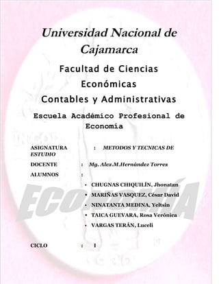 Universidad Nacional de
        Cajamarca
          Facultad de Ciencias
              Económicas
   Contables y Administrativas
Escuela Académico Profesional de
           Economía

ASIGNATURA             :   METODOS Y TECNICAS DE
ESTUDIO

DOCENTE       :       Mg. Alex.M.Hernández Torres

ALUMNOS       :

                     CHUGNAS CHIQUILÍN, Jhonatan

                   MARIÑAS VASQUEZ, César David

                     NINATANTA MEDINA, Yeltsin

                   TAICA GUEVARA, Rosa Verónica

                     VARGAS TERÁN, Luceli



CICLO         :        I
 