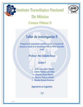 pág. 1
Taller de investigación II
Propuesta de capacitación mediante cursos al personal de
almacén a través de la metodología FIFO en PEPSI Cuautitlán
Izcalli.
Profesor: Noé Saldaña Rosas
Equipo 1:
 Aviña López Edgar Octavio
 Cadena Palacios Luis Felipe
 Cisneros Flores Ramses
 Ramírez Pacheco Alfredo
 Sánchez Garcés Emmanuel
Ingeniería en Logística
7 A
 