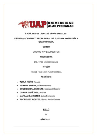 FACULTAD DE CIENCIAS EMPRESARIALES.
ESCUELA ACADEMICO PROFESIONAL DE TURISMO, HOTELERÍA Y
GASTRONOMÍA.
CURSO
COSTOS Y PRESUPUESTOS
PROFESORA
Dra. Tineo Montesinos Ana.
TITULO
Trabajo Final sobre “Mis Costillitas”.
ALUMNOS:
 AZULA NIETO, Renato
 BARRON RIVERA, Alfredo Leandro
 CHUQUIN BRACAMONTE, Nadia del Rosario
 GARCIA QUIÑONES, Andrea
 MARILUZ SANGSTER, Luisa Fernanda
 RODRIGUEZ MONTES, Renzo Aarón Kessler
CICLO
IV
AÑO 2014
 