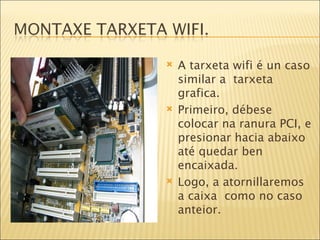 A tarxeta wifi é un caso similar a  tarxeta grafica. Primeiro, débese colocar na ranura PCI, e presionar hacia abaixo até quedar ben encaixada. Logo, a atornillaremos a caixa  como no caso anteior. 