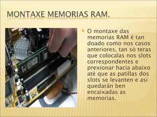 O montaxe das memorias RAM é tan doado como nos casos anteriores, tan sò teras que colocalas nos slots correspondentes e prexionar hacia abaixo atè que as patillas dos slots se levanten e asi quedarán ben encaixadas as memorias. 