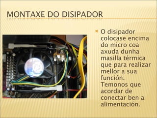 O disipador colocase encima do micro coa axuda dunha masilla térmica que para realizar mellor a sua función. Temonos que acordar de conectar ben a alimentación. 