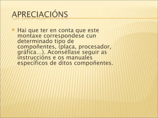Hai que ter en conta que este montaxe correspondese cun determinado tipo de compoñentes, (placa, procesador, gráfica…). Aconséllase seguir as instruccións e os manuales específicos de ditos compoñentes. 
