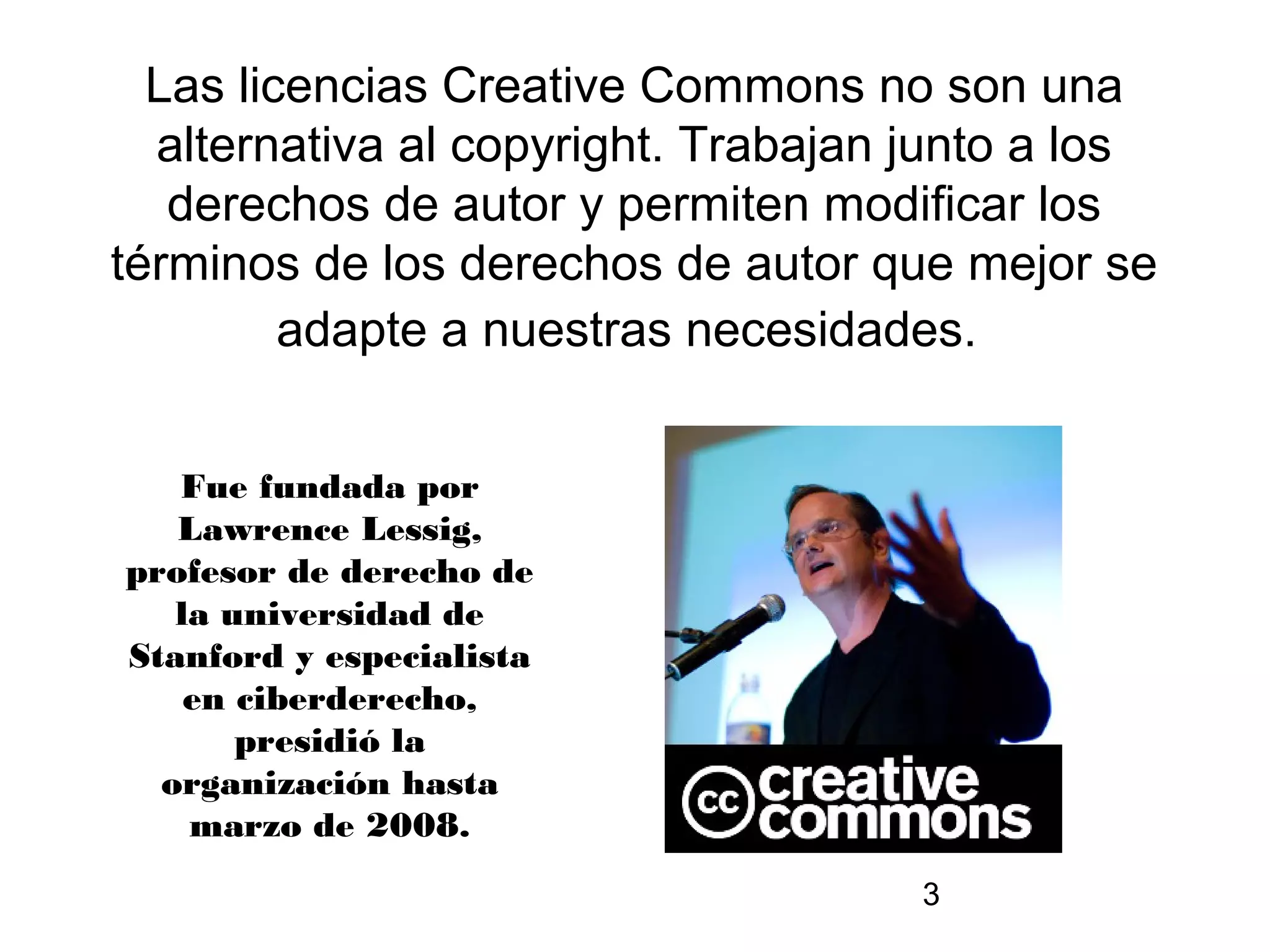 Las licencias Creative Commons no son una
  alternativa al copyright. Trabajan junto a los
   derechos de autor y permiten modificar los
términos de los derechos de autor que mejor se
         adapte a nuestras necesidades.


   Fue fundada por
   Lawrence Lessig,
profesor de derecho de
   la universidad de
Stanford y especialista
    en ciberderecho,
       presidió la
  organización hasta
    marzo de 2008.
                                     3
 