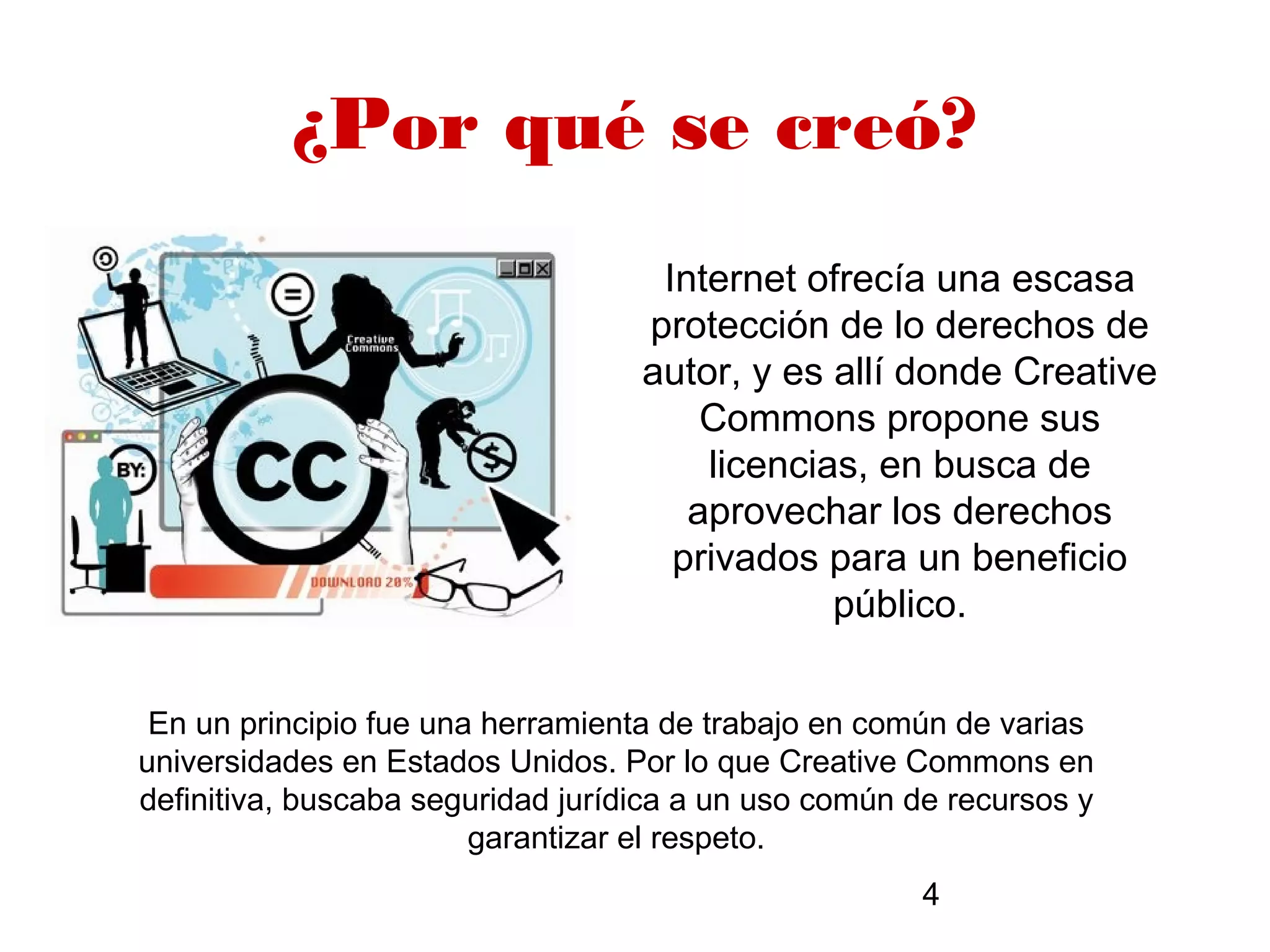 ¿Por qué se creó?
                                    Internet ofrecía una escasa
                                   protección de lo derechos de
                                   autor, y es allí donde Creative
                                       Commons propone sus
                                       licencias, en busca de
                                      aprovechar los derechos
                                     privados para un beneficio
                                               público.


 En un principio fue una herramienta de trabajo en común de varias
universidades en Estados Unidos. Por lo que Creative Commons en
definitiva, buscaba seguridad jurídica a un uso común de recursos y
                        garantizar el respeto.
                                                      4
 