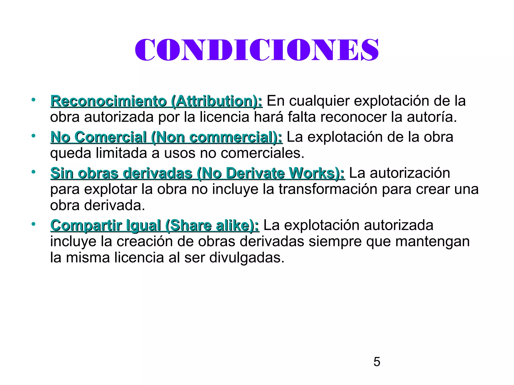 CONDICIONES
• Reconocimiento (Attribution): En cualquier explotación de la
  obra autorizada por la licencia hará falta reconocer la autoría.
• No Comercial (Non commercial): La explotación de la obra
  queda limitada a usos no comerciales.
• Sin obras derivadas (No Derivate Works): La autorización
  para explotar la obra no incluye la transformación para crear una
  obra derivada.
• Compartir Igual (Share alike): La explotación autorizada
  incluye la creación de obras derivadas siempre que mantengan
  la misma licencia al ser divulgadas.




                                                   5
 