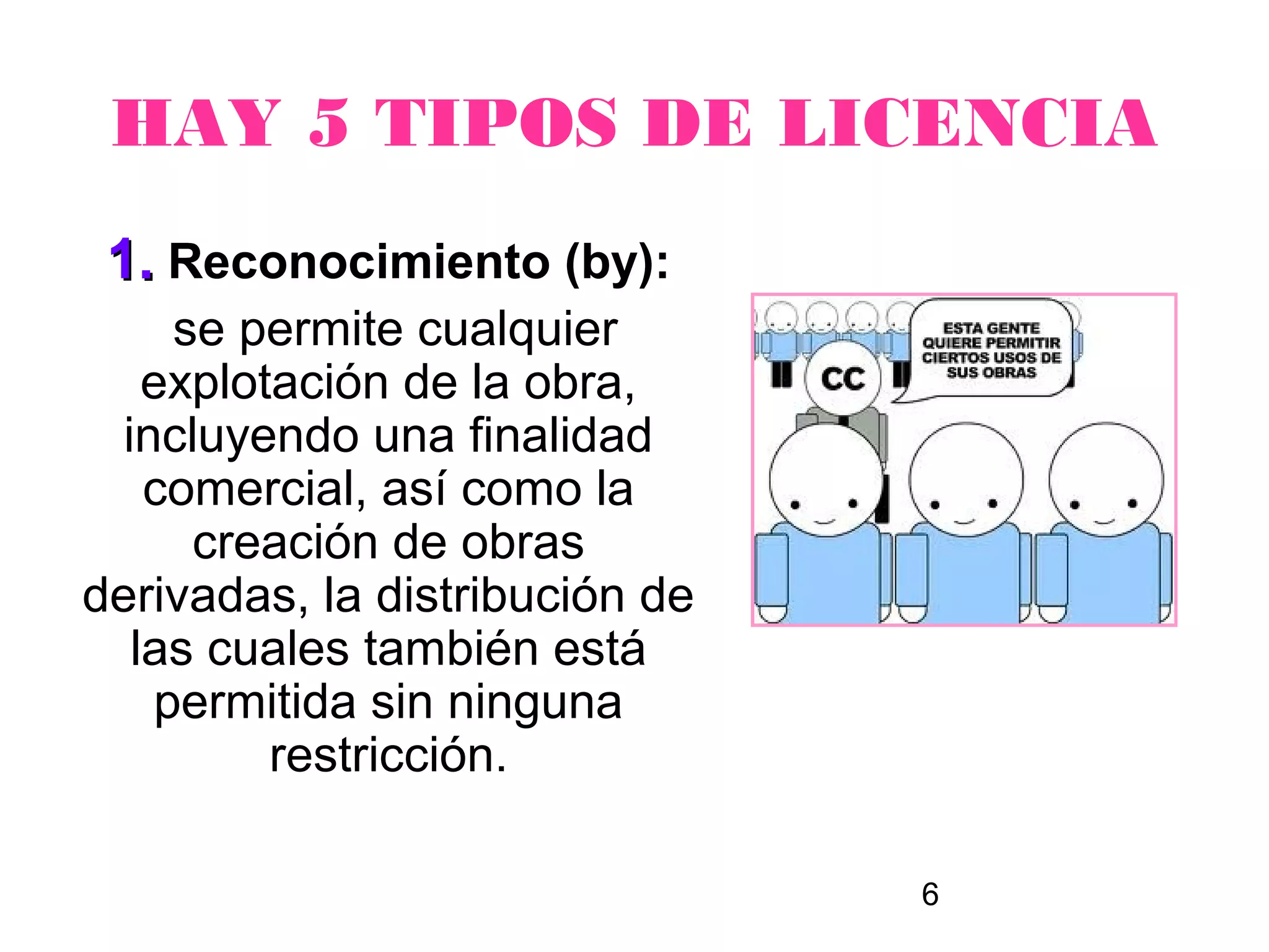 HAY 5 TIPOS DE LICENCIA
 1. Reconocimiento (by):
     se permite cualquier
    explotación de la obra,
  incluyendo una finalidad
    comercial, así como la
      creación de obras
derivadas, la distribución de
   las cuales también está
    permitida sin ninguna
          restricción.

                                6
 