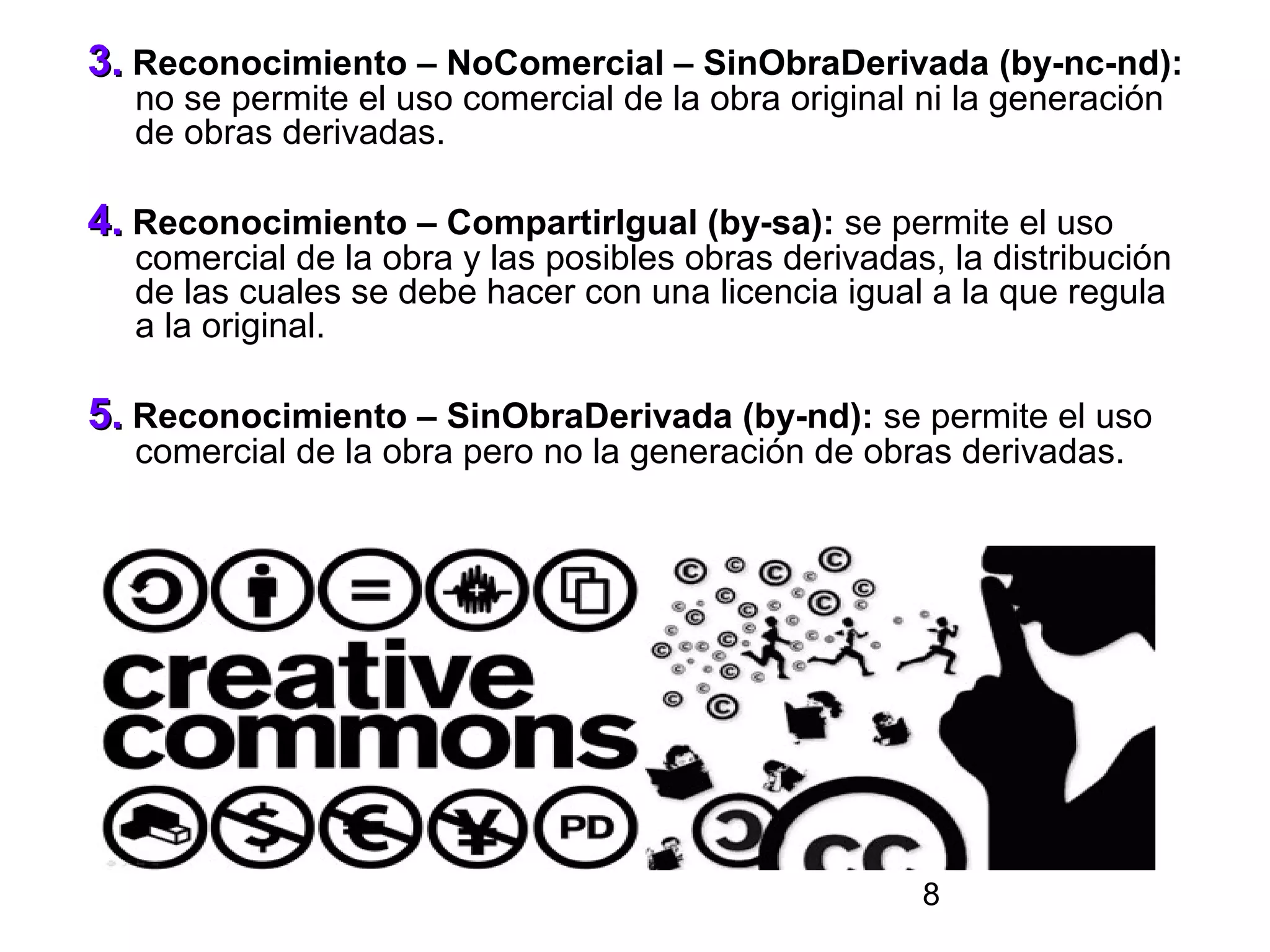 3. Reconocimiento – NoComercial – SinObraDerivada (by-nc-nd):
  no se permite el uso comercial de la obra original ni la generación
  de obras derivadas.

4. Reconocimiento – CompartirIgual (by-sa): se permite el uso
  comercial de la obra y las posibles obras derivadas, la distribución
  de las cuales se debe hacer con una licencia igual a la que regula
  a la original.

5. Reconocimiento – SinObraDerivada (by-nd): se permite el uso
  comercial de la obra pero no la generación de obras derivadas.




                                                     8
 