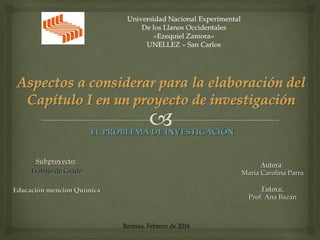 AutoraAutora::
María Carolina ParraMaría Carolina Parra
Tutora:Tutora:
Prof. Ana BazánProf. Ana Bazán
Subproyecto:Subproyecto:
Trabajo de GradoTrabajo de Grado
Educación mención QuímicaEducación mención Química
EL PROBLEMA DE INVESTIGACIÓNEL PROBLEMA DE INVESTIGACIÓN
Barinas, Febrero de 2016
 