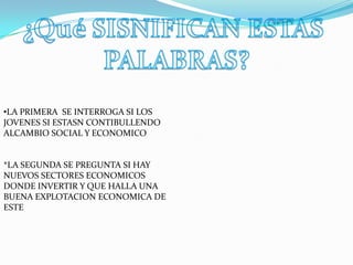 •LA PRIMERA SE INTERROGA SI LOS
JOVENES SI ESTASN CONTIBULLENDO
ALCAMBIO SOCIAL Y ECONOMICO


*LA SEGUNDA SE PREGUNTA SI HAY
NUEVOS SECTORES ECONOMICOS
DONDE INVERTIR Y QUE HALLA UNA
BUENA EXPLOTACION ECONOMICA DE
ESTE
 