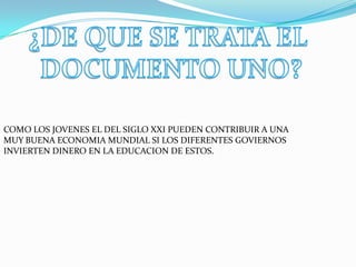 COMO LOS JOVENES EL DEL SIGLO XXI PUEDEN CONTRIBUIR A UNA
MUY BUENA ECONOMIA MUNDIAL SI LOS DIFERENTES GOVIERNOS
INVIERTEN DINERO EN LA EDUCACION DE ESTOS.
 