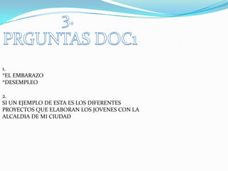 1.
*EL EMBARAZO
*DESEMPLEO

2.
SI UN EJEMPLO DE ESTA ES LOS DIFERENTES
PROYECTOS QUE ELABORAN LOS JOVENES CON LA
ALCALDIA DE MI CIUDAD
 