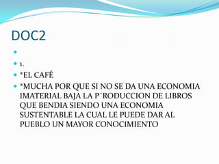 DOC2

 1.
 *EL CAFÉ
 *MUCHA POR QUE SI NO SE DA UNA ECONOMIA
    IMATERIAL BAJA LA P´RODUCCION DE LIBROS
    QUE BENDIA SIENDO UNA ECONOMIA
    SUSTENTABLE LA CUAL LE PUEDE DAR AL
    PUEBLO UN MAYOR CONOCIMIENTO
 