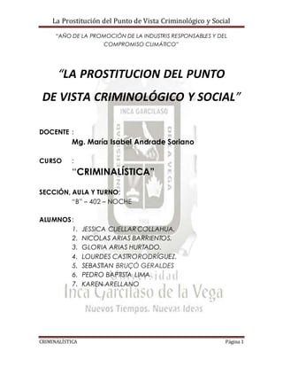 La Prostitución del Punto de Vista Criminológico y Social
CRIMINALÍSTICA Página 1
“AÑO DE LA PROMOCIÓN DE LA INDUSTRIS RESPONSABLES Y DEL
COMPROMISO CLIMÁTICO”
“LA PROSTITUCION DEL PUNTO
DE VISTA CRIMINOLÓGICO Y SOCIAL”
DOCENTE :
Mg. María Isabel Andrade Soriano
CURSO :
“CRIMINALÍSTICA”
SECCIÓN, AULA Y TURNO:
“B” – 402 – NOCHE
ALUMNOS:
1. JESSICA CUELLAR COLLAHUA.
2. NICOLAS ARIAS BARRIENTOS.
3. GLORIA ARIAS HURTADO.
4. LOURDES CASTRORODRÍGUEZ.
5. SEBASTIAN BRUÇÓ GERALDES
6. PEDRO BAPTISTA LIMA
7. KAREN ARELLANO
 