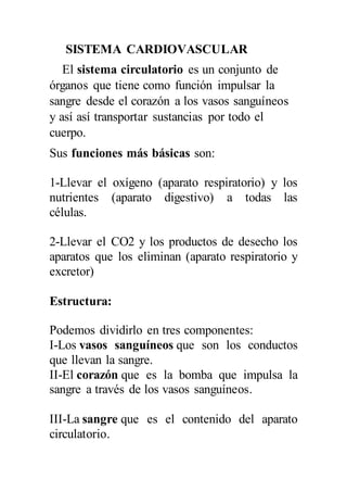 SISTEMA CARDIOVASCULAR
El sistema circulatorio es un conjunto de
órganos que tiene como función impulsar la
sangre desde el corazón a los vasos sanguíneos
y así así transportar sustancias por todo el
cuerpo.
Sus funciones más básicas son:
1-Llevar el oxígeno (aparato respiratorio) y los
nutrientes (aparato digestivo) a todas las
células.
2-Llevar el CO2 y los productos de desecho los
aparatos que los eliminan (aparato respiratorio y
excretor)
Estructura:
Podemos dividirlo en tres componentes:
I-Los vasos sanguíneos que son los conductos
que llevan la sangre.
II-El corazón que es la bomba que impulsa la
sangre a través de los vasos sanguíneos.
III-La sangre que es el contenido del aparato
circulatorio.
 