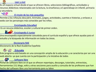 Leer y vivir
Es un espacio virtual desde el que se ofrecen libros, selecciones bibliográficas, actividades y
recursos didácticos relacionados con la lectura, la enseñanza y el aprendizaje en infantil, primaria
y secundaria.
               El rincón de los más pequeños
Permite a los niños/as descubrir, Animales, juegos, actividades, cuentos e historias, y enlaces a
webs con los personajes más conocidos por los niños.
              Enciclopedia EducaRed
Es un recurso didáctico, escolar y cultural de primer orden.
               Enciclopedia E-Junior
Una enciclopedia especialmente concebida para el currículo español y que ofrece ayudas para el
estudio y la búsqueda de información en todas las áreas.
              Diccionario RAE
Diccionario de la Real Academia Española
               Educalia
Este programa está basado en una concepción amplia de la educación y se caracteriza por ser una
web abierta -ya que cuenta con la participación y la iniciativa de todos
               Software libre
Portal de software libre en el que se ofrecen reportajes, descargas, tutoriales, entrevistas,
herramientas 2.0, blogs, wikis y otras secciones para auxilio y consulta de los profesores que han
hecho del software libre una herramienta para su labor.
 