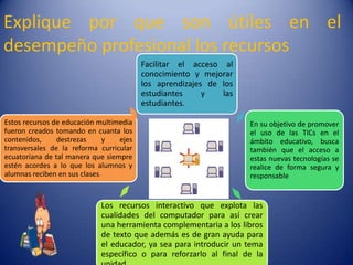 Explique por que son útiles en el
desempeño profesional los recursos
                                         Facilitar el acceso al
                                         conocimiento y mejorar
                                         los aprendizajes de los
                                         estudiantes     y   las
                                         estudiantes.

Estos recursos de educación multimedia                             En su objetivo de promover
fueron creados tomando en cuanta los                               el uso de las TICs en el
contenidos,     destrezas      y  ejes                             ámbito educativo, busca
transversales de la reforma curricular                             también que el acceso a
ecuatoriana de tal manera que siempre                              estas nuevas tecnologías se
estén acordes a lo que los alumnos y                               realice de forma segura y
alumnas reciben en sus clases.                                     responsable


                            Los recursos interactivo que explota las
                            cualidades del computador para así crear
                            una herramienta complementaria a los libros
                            de texto que además es de gran ayuda para
                            el educador, ya sea para introducir un tema
                            específico o para reforzarlo al final de la
 