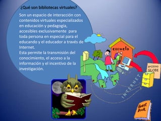 ¿Qué son bibliotecas virtuales?
Son un espacio de interacción con
contenidos virtuales especializados
en educación y pedagogía,
accesibles exclusivamente para
toda persona en especial para el
educando y el educador a través de
Internet.
Esta permite la transmisión del
conocimiento, el acceso a la
información y el incentivo de la
investigación.
 