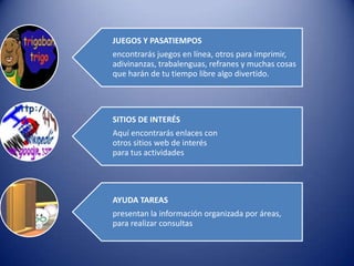 JUEGOS Y PASATIEMPOS
encontrarás juegos en línea, otros para imprimir,
adivinanzas, trabalenguas, refranes y muchas cosas
que harán de tu tiempo libre algo divertido.




SITIOS DE INTERÉS
Aquí encontrarás enlaces con
otros sitios web de interés
para tus actividades




AYUDA TAREAS
presentan la información organizada por áreas,
para realizar consultas
 