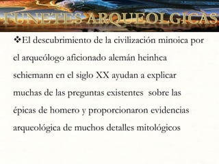 El descubrimiento de la civilización minoica por
el arqueólogo aficionado alemán heinhca
schiemann en el siglo XX ayudan a explicar
muchas de las preguntas existentes sobre las
épicas de homero y proporcionaron evidencias
arqueológica de muchos detalles mitológicos
 