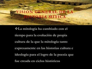VISIÓN GENERAL DE LA
HISTORIA MITICA
La mitología ha cambiado con el
tiempo para la evolución de propia
cultura de la que la mitología tanto
expresamente en las historias cultura e
ideología para el logro de la poesía que
fue creada en ciclos históricos
 