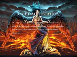 LA EDAD HEROICA
 La época en la que vivieron los héroes se conoce como la
edad heroica la poesía y genereologica en historia a secuencia y
podemos seguirlos destinos de algunos en generalidades
sucesivas
 