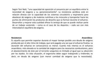 Según Toni Nett, “una capacidad de oposición al cansancio por un equilibrio entre la 
necesidad de oxigeno y su aprovisionamiento”. La resistencia aeróbica está en 
relación directa con la capacidad de los sistemas circulatorio y respiratorio para 
abastecer de oxigeno y de materias nutritivas a los músculos y transportar hacia los 
puntos de eliminación los productos de desecho que se forman durante el esfuerzo. 
Desarrollar y mejorar esta cualidad ofrece la ventaja de que se puede realizar parte 
de un trabajo sostenido – como es el caso de los deportes – cada vez con más 
intensidad en equilibrio de oxigeno. 
Resistencia Anaeróbica 
Es aquella que permite soportar durante el mayor tiempo posible una deuda de oxigeno 
producida por el alto ritmo de trabajo, que será pagada una vez que el esfuerzo finaliza. La 
duración del esfuerzo en consecuencia es menor. Cuanto más intenso es el esfuerzo 
anaeróbico, más elevada es la cantidad de oxigeno para las necesarias combustiones, pero 
el abastecimiento de éste por el torrente sanguíneo es limitado al igual que su absorción 
por los tejidos. En ésta situación, el organismo debe seguir trabajando y rindiendo; es 
decir, en deuda de oxigeno (con menor cantidad de oxigeno que la necesitada). 
 