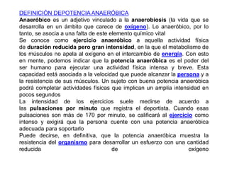 DEFINICIÓN DEPOTENCIAANAERÓBICA 
Anaeróbico es un adjetivo vinculado a la anaerobiosis (la vida que se 
desarrolla en un ámbito que carece de oxígeno). Lo anaeróbico, por lo 
tanto, se asocia a una falta de este elemento químico vital 
Se conoce como ejercicio anaeróbico a aquella actividad física 
de duración reducida pero gran intensidad, en la que el metabolismo de 
los músculos no apela al oxígeno en el intercambio de energía. Con esto 
en mente, podemos indicar que la potencia anaeróbica es el poder del 
ser humano para ejecutar una actividad física intensa y breve. Esta 
capacidad está asociada a la velocidad que puede alcanzar la persona y a 
la resistencia de sus músculos. Un sujeto con buena potencia anaeróbica 
podrá completar actividades físicas que implican un amplia intensidad en 
pocos segundos 
La intensidad de los ejercicios suele medirse de acuerdo a 
las pulsaciones por minuto que registra el deportista. Cuando esas 
pulsaciones son más de 170 por minuto, se calificará al ejercicio como 
intenso y exigirá que la persona cuente con una potencia anaeróbica 
adecuada para soportarlo 
Puede decirse, en definitiva, que la potencia anaeróbica muestra la 
resistencia del organismo para desarrollar un esfuerzo con una cantidad 
reducida de oxígeno 
 